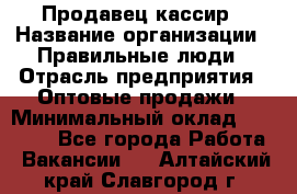 Продавец-кассир › Название организации ­ Правильные люди › Отрасль предприятия ­ Оптовые продажи › Минимальный оклад ­ 25 000 - Все города Работа » Вакансии   . Алтайский край,Славгород г.